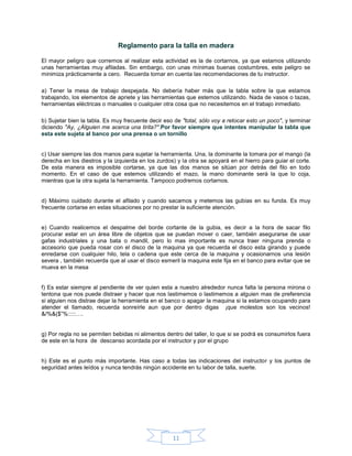 Reglamento para la talla en madera

El mayor peligro que corremos al realizar esta actividad es la de cortarnos, ya que estamos utilizando
unas herramientas muy afiladas. Sin embargo, con unas mínimas buenas costumbres, este peligro se
minimiza prácticamente a cero. Recuerda tomar en cuenta las recomendaciones de tu instructor.

a) Tener la mesa de trabajo despejada. No debería haber más que la tabla sobre la que estamos
trabajando, los elementos de apriete y las herramientas que estemos utilizando. Nada de vasos o tazas,
herramientas eléctricas o manuales o cualquier otra cosa que no necesitemos en el trabajo inmediato.

b) Sujetar bien la tabla. Es muy frecuente decir eso de "total, sólo voy a retocar esto un poco", y terminar
diciendo "Ay, ¿Alguien me acerca una tirita?".Por favor siempre que intentes manipular la tabla que
esta este sujeta al banco por una prensa o un tornillo


c) Usar siempre las dos manos para sujetar la herramienta. Una, la dominante la tomara por el mango (la
derecha en los diestros y la izquierda en los zurdos) y la otra se apoyará en el hierro para guiar el corte.
De esta manera es imposible cortarse, ya que las dos manos se sitúan por detrás del filo en todo
momento. En el caso de que estemos utilizando el mazo, la mano dominante será la que lo coja,
mientras que la otra sujeta la herramienta. Tampoco podremos cortarnos.


d) Máximo cuidado durante el afilado y cuando sacamos y metemos las gubias en su funda. Es muy
frecuente cortarse en estas situaciones por no prestar la suficiente atención.


e) Cuando realicemos el despalme del borde cortante de la gubia, es decir a la hora de sacar filo
procurar estar en un área libre de objetos que se puedan mover o caer, también asegurarse de usar
gafas industriales y una bata o mandil, pero lo mas importante es nunca traer ninguna prenda o
accesorio que pueda rosar con el disco de la maquina ya que recuerda el disco esta girando y puede
enredarse con cualquier hilo, tela o cadena que este cerca de la maquina y ocasionarnos una lesión
severa , también recuerda que al usar el disco esmeril la maquina este fija en el banco para evitar que se
mueva en la mesa


f) Es estar siempre al pendiente de ver quien esta a nuestro alrededor nunca falta la persona mirona o
tentona que nos puede distraer y hacer que nos lastimemos o lastimemos a alguien mas de preferencia
si alguien nos distrae dejar la herramienta en el banco o apagar la maquina si la estamos ocupando para
atender el llamado, recuerda sonreírle aun que por dentro digas ¡que molestos son los vecinos!
&/%&($”%:::::….


g) Por regla no se permiten bebidas ni alimentos dentro del taller, lo que si se podrá es consumirlos fuera
de este en la hora de descanso acordada por el instructor y por el grupo


h) Este es el punto más importante. Has caso a todas las indicaciones del instructor y los puntos de
seguridad antes leídos y nunca tendrás ningún accidente en tu labor de talla, suerte.




                                                    11
 