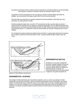 Las gubias y formones rectos se utilizan para las operaciones normales de talla son las herramientas
               mas robustas y siempre se emplean cuando es necesario utilizar el mazo

    Las gubias en forma de espátula son las mas ligeras y resultan imprescindibles para tallar los
    detalles. Las herramientas mas largas suelen tener forma de cola de pescado

    Para las tallas muy profundas es necesario utilizar herramienta acodada y para tallas aun mas
    profundas se utiliza gubias de codillo

    El tallista profesional debe tener unas 60 o 70 herramientas de talla y de ellas debe de utilizar a
    diario unas 20 las restantes solo se utilizan en ocasiones especiales. Para un tallista aficionado será
    suficiente tener una docena de herramientas de talla. El mejor sistema es comprar una docena de las
    herramientas básicas, e ir añadiendo a ellas las herramientas que resulten necesarias para nuevos
    trabajos.

    Fig. Ventaja de la gubia acodada para tallar formas profundas. La gubia recta de A suele incrustarse
    en la madera al alcanzar cierta profundidad la talla. La gubia acodada de B se adapta mejor ala
    forma




                                                                 HERRAMIENTAS RECTAS

                                                                 Se fabrican en una gran variedad de
                                                                 formones y pueden adoptar la forma de
                                                                 formones, gubias angulares o gubias
                                                                 comunes. Estas últimas se fabrican en
                                                                 distinto grado de curvatura. Los
                                                                 formones pueden ser de filo escuadrado
                                                                 o diagonal. Las gubias angulares se
fabrican en tres distintas inclinaciones.

HERRAMIENTAS ACODADA

Se emplean fundamentalmente para hacer tallas profundas, como un cuenco por ejemplo. Es fácil
comprender que aunque el principio, cuando la superficie esta todavía mas o menos plana, es posible
utilizar una herramienta recta, al ahondar mas ya no se podrá cortar con el filo en ángulo agudo con la
madera, y lo único que conseguirá con una herramienta recta es levantar la fibra de la madera. Por el
contrario si se utiliza una gubia acodada se podrá continuar la talla aunque la concavidad sea muy
profunda.




                                                    13
 
