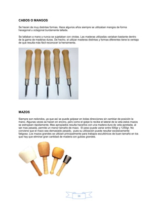 CABOS O MANGOS

Se hacen de muy distintas formas. Hace algunos años siempre se utilizaban mangos de forma
hexagonal u octagonal burdamente tallada.

Se tallaban a mano y nunca se sujetaban con virolas. Las maderas utilizadas variaban bastante dentro
de la gama de maderas duras. De hecho, el utilizar maderas distintas y formas diferentes tiene la ventaja
de que resulta más fácil reconocer la herramienta.




MAZOS

Siempre son redondos, ya que así se puede golpear en todas direcciones sin cambiar de posición la
mano. Algunas veces se hacen en encino, pero como el golpe lo recibe el lateral de la veta estos mazos
se estropean rápidamente. Mas apropiados resulta hacerlos con una madera dura de veta apretada, al
ser mas pesada, permite un menor tamaño de mazo. El peso puede variar entre 500gr y 1250gr. No
conviene que el mazo sea demasiado pesado, pues su utilización puede resultar excesivamente
fatigosa. Los mazos grandes se utilizan principalmente para trabajos escultóricos de buen tamaño en los
que hay que eliminar gran cantidad de madera con gubias grandes.




                                                   16
 