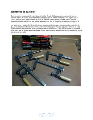 ELEMENTOS DE SUJECION

Son necesarios para sujetar la pieza durante la talla. El gato del tipo que se muestra en la figura ,
llamado prensa de banco, lleva una barra que se pasa por un orificio del banco y una zapata que se
coloca sobre la pieza (interponiendo un trozo de madera) para sujetarla contra el banco. Resulta
especialmente útil cuando hay que sujetar la pieza en un sitio en el que no se llega con un gato en C

Los gatos en c y los tornillos de apriete tienen sus usos evidentes, pero a veces resultan molestos de
que, al levantarse mucho de la superficie, entorpecen el trabajo al tropezar la gubia o la mano en ellos.
En estos casos puede resultar muy útil el tornillo mecha de mariposa. La punta del tornillo se introduce
en la pieza que se vaya a tallar y se pasa el tornillo por uno de los agujeros del banco, sujetándolo con la
tuerca por el otro lado.




                                                    17
 