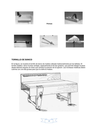 Prensas




TORNILLO DE BANCO

En la figura se muestra el tornillo de banco de madera utilizado tradicionalmente por los tallistas. El
tornillo metálico tiene muchas ventajas, especialmente el de tipo giratorio, que permite trabajar la pieza
desde distintos ángulos sin tener que cambiar la posición de la sujeción. Las mordazas metálicas deben
cubrirse con una tela gruesa para que no dañe la madera.




                                                    18
 