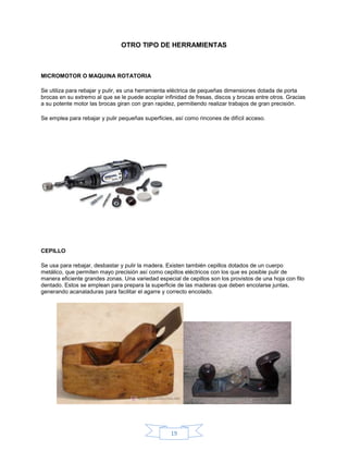 OTRO TIPO DE HERRAMIENTAS



MICROMOTOR O MAQUINA ROTATORIA

Se utiliza para rebajar y pulir, es una herramienta eléctrica de pequeñas dimensiones dotada de porta
brocas en su extremo al que se le puede acoplar infinidad de fresas, discos y brocas entre otros. Gracias
a su potente motor las brocas giran con gran rapidez, permitiendo realizar trabajos de gran precisión.

Se emplea para rebajar y pulir pequeñas superficies, así como rincones de difícil acceso.




CEPILLO

Se usa para rebajar, desbastar y pulir la madera. Existen también cepillos dotados de un cuerpo
metálico, que permiten mayo precisión así como cepillos eléctricos con los que es posible pulir de
manera eficiente grandes zonas. Una variedad especial de cepillos son los provistos de una hoja con filo
dentado. Estos se emplean para prepara la superficie de las maderas que deben encolarse juntas,
generando acanaladuras para facilitar el agarre y correcto encolado.




                                                   19
 
