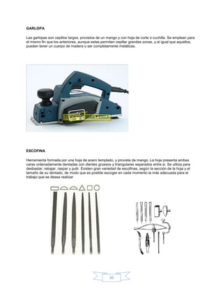 GARLOPA

Las garlopas son cepillos largos, provistos de un mango y con hoja de corte o cuchilla. Se emplean para
el mismo fin que los anteriores, aunque estas permiten cepillar grandes zonas, y al igual que aquellos,
pueden tener un cuerpo de madera o ser completamente metálicas.




ESCOFINA

Herramienta formada por una hoja de acero templado, y provista de mango. La hoja presenta ambas
caras ordenadamente dentadas con dientes gruesos y triangulares separados entre si. Se utiliza para
desbastar, rebajar, raspar y pulir. Existen gran variedad de escofinas, según la sección de la hoja y el
tamaño de su dentado, de modo que es posible escoger en cada momento la más adecuada para el
trabajo que se desea realizar




                                                    20
 