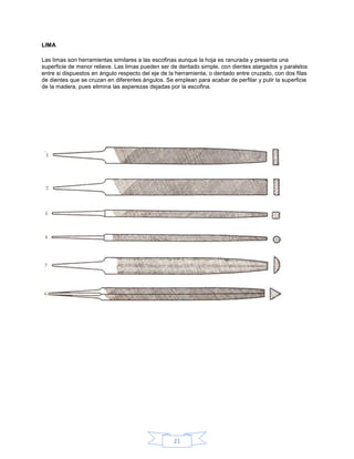LIMA

Las limas son herramientas similares a las escofinas aunque la hoja es ranurada y presenta una
superficie de menor relieve. Las limas pueden ser de dentado simple, con dientes alargados y paralelos
entre si dispuestos en ángulo respecto del eje de la herramienta, o dentado entre cruzado, con dos filas
de dientes que se cruzan en diferentes ángulos. Se emplean para acabar de perfilar y pulir la superficie
de la madera, pues elimina las asperezas dejadas por la escofina.




                                                   21
 