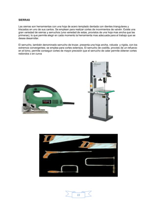 SIERRAS

Las sierras son herramientas con una hoja de acero templado dentada con dientes triangulares y
triscados en uno de sus cantos. Se emplean para realizar cortes de movimientos de vaivén. Existe una
gran variedad de sierras y serruchos (una variedad de estas, provistos de una hoja mas ancha que las
primeras), lo que permite elegir en cada momento la herramienta mas adecuada para el trabajo que se
desea desarrollar.

El serrucho, también denominado serrucho de trozar, presenta una hoja ancha, robusta y rígida, con los
extremos convergentes; se emplea para cortes extensos. El serrucho de costilla, provisto de un refuerzo
en el lomo, permite conseguir cortes de mayor precisión que el serrucho de calar permite obtener cortes
redondos o en curva




                                                  22
 