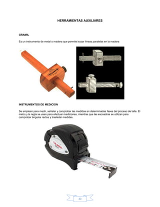 HERRAMIENTAS AUXILIARES



GRAMIL

Es un instrumento de metal o madera que permite trazar líneas paralelas en la madera




INSTRUMENTOS DE MEDICION

Se emplean para medir, señalar y comprobar las medidas en determinadas fases del proceso de talla. El
metro y la regla se usan para efectuar mediciones, mientras que las escuadras se utilizan para
comprobar ángulos rectos y trasladar medidas.




                                                 23
 