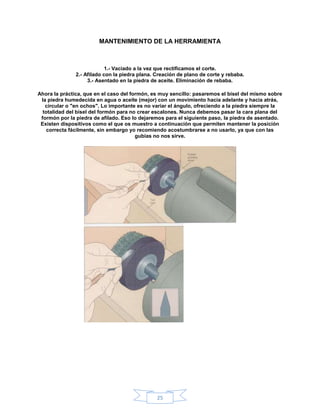 MANTENIMIENTO DE LA HERRAMIENTA



                            1.- Vaciado a la vez que rectificamos el corte.
               2.- Afilado con la piedra plana. Creación de plano de corte y rebaba.
                    3.- Asentado en la piedra de aceite. Eliminación de rebaba.

Ahora la práctica, que en el caso del formón, es muy sencillo: pasaremos el bisel del mismo sobre
 la piedra humedecida en agua o aceite (mejor) con un movimiento hacia adelante y hacia atrás,
   circular o "en ochos". Lo importante es no variar el ángulo, ofreciendo a la piedra siempre la
  totalidad del bisel del formón para no crear escalones. Nunca debemos pasar la cara plana del
 formón por la piedra de afilado. Eso lo dejaremos para el siguiente paso, la piedra de asentado.
 Existen dispositivos como el que os muestro a continuación que permiten mantener la posición
    correcta fácilmente, sin embargo yo recomiendo acostumbrarse a no usarlo, ya que con las
                                        gubias no nos sirve.




                                                25
 