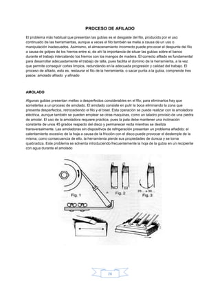 PROCESO DE AFILADO

El problema más habitual que presentan las gubias es el desgaste del filo, producido por el uso
continuado de las herramientas, aunque a veces el filo también se mella a causa de un uso o
manipulación inadecuados. Asimismo, el almacenamiento incorrecto puede provocar el despunte del filo
a causa de golpes de los hierros entre si, de ahí la importancia de situar las gubias sobre el banco
durante el trabajo intercalando los hierros con los mangos de madera. El correcto afilado es fundamental
para desarrollar adecuadamente el trabajo de talla, pues facilita el dominio de la herramienta, a la vez
que permite conseguir cortes limpios, redundando en la adecuada progresión y calidad del trabajo. El
proceso de afilado, esto es, restaurar el filo de la herramienta, o sacar punta a la gubia, comprende tres
pasos: amolado afilado y afinado



AMOLADO

Algunas gubias presentan mellas o desperfectos considerables en el filo; para eliminarlos hay que
someterlas a un proceso de amolado. El amolado consiste en pulir la boca eliminando la zona que
presenta desperfectos, retrocediendo el filo y el bisel. Esta operación se puede realizar con la amoladora
eléctrica, aunque también se pueden emplear se otras maquinas, como un taladro provisto de una piedra
de amolar. El uso de la amoladora requiere práctica, pues la pala debe mantener una inclinación
constante de unos 45 grados respecto del disco y permanecer recta mientras se desliza
transversalmente. Las amoladoras sin dispositivos de refrigeración presentan un problema añadido: el
calentamiento excesivo de la hoja a causa de la fricción con el disco puede provocar el destemple de la
misma; como consecuencia de ello, la herramienta pierde sus propiedades de dureza y se torna
quebradiza. Este problema se solventa introduciendo frecuentemente la hoja de la gubia en un recipiente
con agua durante el amolado




                                                    26
 