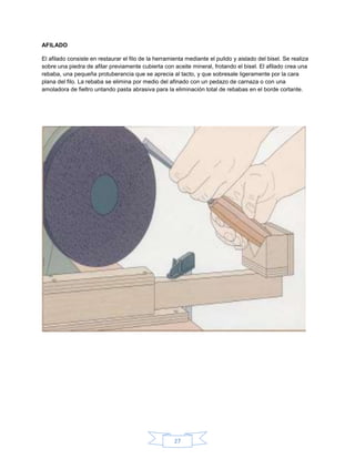 AFILADO

El afilado consiste en restaurar el filo de la herramienta mediante el pulido y aislado del bisel. Se realiza
sobre una piedra de afilar previamente cubierta con aceite mineral, frotando el bisel. El afilado crea una
rebaba, una pequeña protuberancia que se aprecia al tacto, y que sobresale ligeramente por la cara
plana del filo. La rebaba se elimina por medio del afinado con un pedazo de carnaza o con una
amoladora de fieltro untando pasta abrasiva para la eliminación total de rebabas en el borde cortante.




                                                      27
 