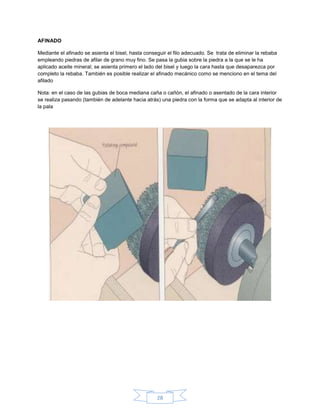 AFINADO

Mediante el afinado se asienta el bisel, hasta conseguir el filo adecuado. Se trata de eliminar la rebaba
empleando piedras de afilar de grano muy fino. Se pasa la gubia sobre la piedra a la que se le ha
aplicado aceite mineral; se asienta primero el lado del bisel y luego la cara hasta que desaparezca por
completo la rebaba. También es posible realizar el afinado mecánico como se menciono en el tema del
afilado

Nota: en el caso de las gubias de boca mediana caña o cañón, el afinado o asentado de la cara interior
se realiza pasando (también de adelante hacia atrás) una piedra con la forma que se adapta al interior de
la pala




                                                    28
 