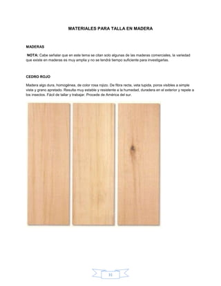 MATERIALES PARA TALLA EN MADERA



MADERAS

NOTA: Cabe señalar que en este tema se citan solo algunas de las maderas comerciales, la variedad
que existe en maderas es muy amplia y no se tendrá tiempo suficiente para investigarlas.



CEDRO ROJO

Madera algo dura, homogénea, de color rosa rojizo. De fibra recta, veta tupida, poros visibles a simple
vista y grano apretado. Resulta muy estable y resistente a la humedad, duradera en el exterior y repele a
los insectos. Fácil de tallar y trabajar. Procede de América del sur.




                                                   31
 