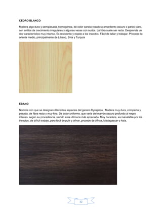 CEDRO BLANCO

Madera algo dura y semipesada, homogénea, de color canela rosado a amarillento oscuro o pardo claro,
con anillos de crecimiento irregulares y algunas veces con nudos. La fibra suele ser recta. Desprende un
olor característico muy intenso. Es resistente y repele a los insectos. Fácil de tallar y trabajar. Procede de
oriente medio, principalmente de Líbano, Siria y Turquía




EBANO

Nombre con que se designan diferentes especies del genero Dyospiros . Madera muy dura, compacta y
pesada, de fibra recta y muy fina. De color uniforme, que varía del marrón oscuro profundo al negro
intenso, según su procedencia, siendo esta ultima la más apreciada. Muy duradera, es inacatable por los
insectos, de difícil trabajo, pero fácil de pulir y afinar, procede de África, Madagascar o Asia.




                                                     32
 