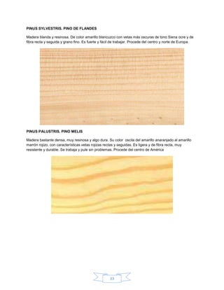 PINUS SYLVESTRIS. PINO DE FLANDES

Madera blanda y resinosa. De color amarillo blancuzco con vetas más oscuras de tono Siena ocre y de
fibra recta y seguida y grano fino. Es fuerte y fácil de trabajar. Procede del centro y norte de Europa.




PINUS PALUSTRIS. PINO MELIS

Madera bastante densa, muy resinosa y algo dura. Su color oscila del amarillo anaranjado al amarillo
marrón rojizo, con características vetas rojizas rectas y seguidas. Es ligera y de fibra recta, muy
resistente y durable. Se trabaja y pule sin problemas. Procede del centro de América




                                                    33
 
