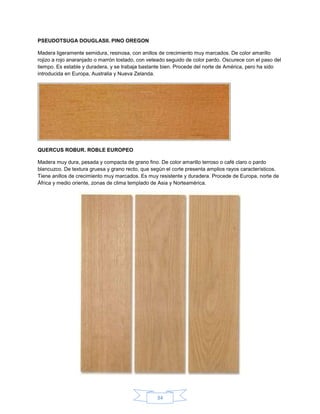 PSEUDOTSUGA DOUGLASII. PINO OREGON

Madera ligeramente semidura, resinosa, con anillos de crecimiento muy marcados. De color amarillo
rojizo a rojo anaranjado o marrón tostado, con veteado seguido de color pardo. Oscurece con el paso del
tiempo. Es estable y duradera, y se trabaja bastante bien. Procede del norte de América, pero ha sido
introducida en Europa, Australia y Nueva Zelanda.




QUERCUS ROBUR. ROBLE EUROPEO

Madera muy dura, pesada y compacta de grano fino. De color amarillo terroso o café claro o pardo
blancuzco. De textura gruesa y grano recto, que según el corte presenta amplios rayos característicos.
Tiene anillos de crecimiento muy marcados. Es muy resistente y duradera. Procede de Europa, norte de
África y medio oriente, zonas de clima templado de Asia y Norteamérica.




                                                  34
 