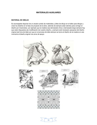 MATERIALES AUXILIARES


MATERIAL DE DIBUJO

Es aconsejable disponer de un amplio surtido de materiales y útiles de dibujo en el taller para dibujar y
crear los diseños en la fase de proyecto de la obra, además de siempre estar atentos para corregir el
diseño por imprevistos. por ejemplo que la madera sea demasiado chica o demasiado larga siempre hay
que estar dispuestos ala modificación de nuestro diseño, y siempre será necesario apoyarse del diseño
original ala hora de tallar por que en el proceso de talla siempre se borra el diseño de la madera en ese
momento el diseño original nos sirve de apoyo.




                                                   36
 