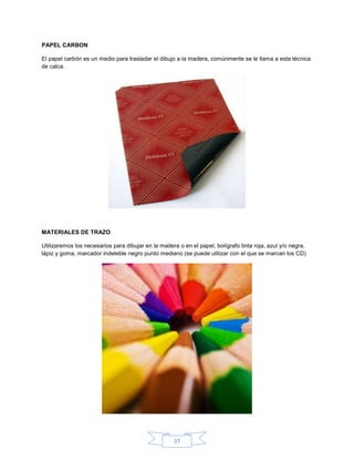 PAPEL CARBON

El papel carbón es un medio para trasladar el dibujo a la madera, comúnmente se le llama a esta técnica
de calca.




MATERIALES DE TRAZO

Utilizaremos los necesarios para dibujar en la madera o en el papel, bolígrafo tinta roja, azul y/o negra,
lápiz y goma, marcador indeleble negro punto mediano (se puede utilizar con el que se marcan los CD)




                                                    37
 