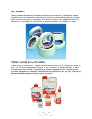 CINTA ADHERIDLE

Cuando empezamos a desarrollar el proceso de tallado normalmente ocurren fracturas en la madera
esto es frecuente cuando apenas somos novatos con el tiempo y mucha practica no será tan necesaria
pero si recomiendo que siempre la tengas por si las dudas, recuerda al mejor cazador se le va la liebre
(alguna marca conocida es la de maskintape si no la consigues puedes usar cualquier otra marca)




PEGAMENTO BLANCO O COLA PARA MADERA

Cola de acetato de polivinilo (PVA), también denominada cola blanca o cola de carpintero. Es soluble en
agua y una vez seca es transparente, su residuo es fácil de eliminar y no mancha la madera. El tiempo
de secado es de unas 24 horas. Este pegamento es perfecto para pegar fracturas o desprendimiento
total de algún fragmento de madera a la hora de estar manipulando nuestra talla, así como para unir una
madera con otra secando es resistente y duradera la adhesión.




                                                   38
 