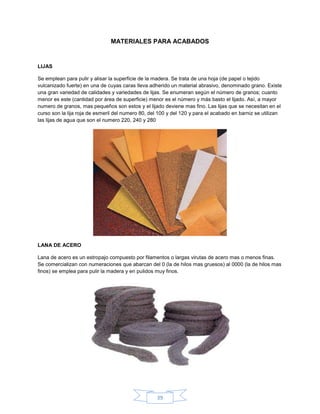 MATERIALES PARA ACABADOS


LIJAS

Se emplean para pulir y alisar la superficie de la madera. Se trata de una hoja (de papel o tejido
vulcanizado fuerte) en una de cuyas caras lleva adherido un material abrasivo, denominado grano. Existe
una gran variedad de calidades y variedades de lijas. Se enumeran según el número de granos; cuanto
menor es este (cantidad por área de superficie) menor es el número y más basto el lijado. Así, a mayor
numero de granos, mas pequeños son estos y el lijado deviene mas fino. Las lijas que se necesitan en el
curso son la lija roja de esmeril del numero 80, del 100 y del 120 y para el acabado en barniz se utilizan
las lijas de agua que son el numero 220, 240 y 280




LANA DE ACERO

Lana de acero es un estropajo compuesto por filamentos o largas virutas de acero mas o menos finas.
Se comercializan con numeraciones que abarcan del 0 (la de hilos mas gruesos) al 0000 (la de hilos mas
finos) se emplea para pulir la madera y en pulidos muy finos.




                                                   39
 