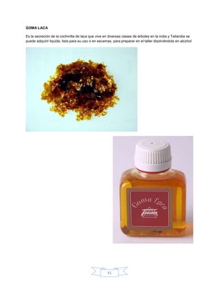 GOMA LACA

Es la secreción de la cochinilla de laca que vive en diversas clases de árboles en la india y Tailandia se
puede adquirir liquida, lista para su uso o en escamas, para preparar en el taller disolviéndola en alcohol




                                                    41
 
