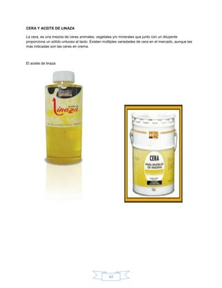 CERA Y ACEITE DE LINAZA

La cera, es una mezcla de ceras animales, vegetales y/o minerales que junto con un diluyente
proporciona un sólido untuoso al tacto. Existen múltiples variedades de cera en el mercado, aunque las
mas indicadas son las ceras en crema.



El aceite de linaza




                                                  42
 