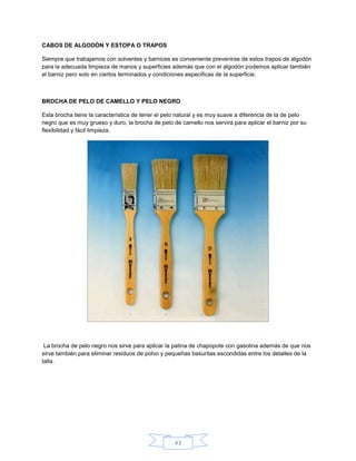 CABOS DE ALGODÓN Y ESTOPA O TRAPOS

Siempre que trabajamos con solventes y barnices es conveniente prevenirse de estos trapos de algodón
para la adecuada limpieza de manos y superficies además que con el algodón podemos aplicar también
el barniz pero solo en ciertos terminados y condiciones especificas de la superficie.



BROCHA DE PELO DE CAMELLO Y PELO NEGRO

Esta brocha tiene la característica de tener el pelo natural y es muy suave a diferencia de la de pelo
negro que es muy grueso y duro, la brocha de pelo de camello nos servirá para aplicar el barniz por su
flexibilidad y fácil limpieza.




 La brocha de pelo negro nos sirve para aplicar la patina de chapopote con gasolina además de que nos
sirve también para eliminar residuos de polvo y pequeñas basuritas escondidas entre los detalles de la
talla.




                                                   43
 