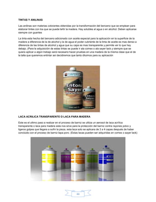 TINTAS Y ANILINAS

Las anilinas son materias colorantes obtenidas por la transformación del benceno que se emplean para
elaborar tintes con los que se puede teñir la madera. Hay solubles al agua o en alcohol. Deben aplicarse
siempre con guantes

La tinta esta hecha del benceno adicionado con aceite especial para la aplicación en la superficie de la
madera a diferencia de la de alcohol y la de agua el poder cubriente de la tinta de aceite es mas denso a
diferencia de las tintas de alcohol y agua que su capa es mas transparente y permite ver lo que hay
debajo. (Para la adquisición de estas tintas se puede ir ala comex o ala sayer lack y siempre que se
quiera aplicar a algún trabajo será necesario hacer pruebas en una madera de la misma clase que el de
la talla que queremos entintar así decidiremos que tanto diluimos para su aplicación




LACA ACRILICA TRANSPARENTE O LACA PARA MADERA

Este es el ultimo paso a realizar en el proceso de barniz se utiliza un aerosol de laca acrílica
transparente o laca para madera esta nos sirve para la protección del barniz contra rayones polvo y
ligeros golpes que llegara a sufrir la pieza, esta laca solo se aplicara de 3 a 4 capas después de haber
concluido con el proceso de barniz tapa poro. (Estas lacas pueden ser adquiridas en comex o sayer lack)




                                                   44
 