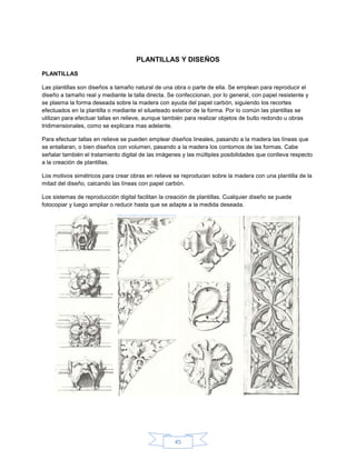 PLANTILLAS Y DISEÑOS
PLANTILLAS

Las plantillas son diseños a tamaño natural de una obra o parte de ella. Se emplean para reproducir el
diseño a tamaño real y mediante la talla directa. Se confeccionan, por lo general, con papel resistente y
se plasma la forma deseada sobre la madera con ayuda del papel carbón, siguiendo los recortes
efectuados en la plantilla o mediante el silueteado exterior de la forma. Por lo común las plantillas se
utilizan para efectuar tallas en relieve, aunque también para realizar objetos de bulto redondo u obras
tridimensionales, como se explicara mas adelante.

Para efectuar tallas en relieve se pueden emplear diseños lineales, pasando a la madera las líneas que
se entallaran, o bien diseños con volumen, pasando a la madera los contornos de las formas. Cabe
señalar también el tratamiento digital de las imágenes y las múltiples posibilidades que conlleva respecto
a la creación de plantillas.

Los motivos simétricos para crear obras en relieve se reproducen sobre la madera con una plantilla de la
mitad del diseño, calcando las líneas con papel carbón.

Los sistemas de reproducción digital facilitan la creación de plantillas. Cualquier diseño se puede
fotocopiar y luego ampliar o reducir hasta que se adapte a la medida deseada.




                                                    45
 
