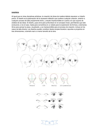 DISEÑOS

Al igual que en otras disciplinas artísticas, la creación de obras de madera tallada requieren un diseño
previo. El diseño es la plasmación de la necesaria reflexión que conlleva cualquier creación, anterior a
cualquier proceso de talla propiamente dicho, y resulta imprescindible en cuanto a lo que supone de
análisis de las ideas. El diseño, pues sirve para profundizar en el concepto inicial, permitiendo que este
evolucione, si es el caso, hasta para convertirse en un aliado para la exploración de formas y volúmenes.
Sirve para pensar la pieza, visualizarla, y es imprescindible para el proceso de creación, incluso en los
casos de talla directa. Los diseños pueden constituir desde simples bocetos o apuntes a proyectos en
tres dimensiones, a tamaño real o a menor tamaño de la obra




                                                   46
 