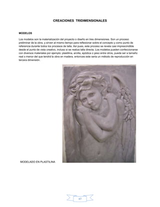 CREACIONES TRIDIMENSIONALES


MODELOS

Los modelos son la materialización del proyecto o diseño en tres dimensiones. Son un proceso
preliminar de la obra, y sirven al mismo tiempo para reflexionar sobre el concepto y como punto de
referencia durante todos los procesos de talla. Así pues, este proceso se revela casi imprescindible
desde el punto de vista creativo, incluso si se realiza talla directa. Los modelos pueden confeccionarse
con diversos materiales por ejemplo: plastilina, arcilla, epódica o yeso entre otros, puede ser a tamaño
real o menor del que tendrá la obra en madera, entonces este seria un método de reproducción en
tercera dimensión.




 MODELADO EN PLASTILINA




                                                    47
 