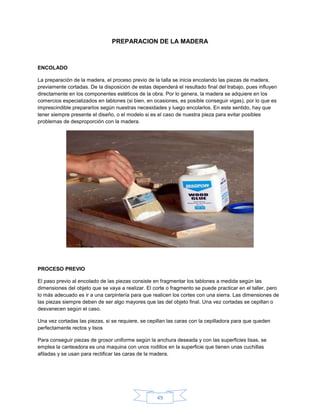 PREPARACION DE LA MADERA



ENCOLADO

La preparación de la madera, el proceso previo de la talla se inicia encolando las piezas de madera,
previamente cortadas. De la disposición de estas dependerá el resultado final del trabajo, pues influyen
directamente en los componentes estéticos de la obra. Por lo genera, la madera se adquiere en los
comercios especializados en tablones (si bien, en ocasiones, es posible conseguir vigas), por lo que es
imprescindible prepararlos según nuestras necesidades y luego encolarlos. En este sentido, hay que
tener siempre presente el diseño, o el modelo si es el caso de nuestra pieza para evitar posibles
problemas de desproporción con la madera.




PROCESO PREVIO

El paso previo al encolado de las piezas consiste en fragmentar los tablones a medida según las
dimensiones del objeto que se vaya a realizar. El corte o fragmento se puede practicar en el taller, pero
lo más adecuado es ir a una carpintería para que realicen los cortes con una sierra. Las dimensiones de
las piezas siempre deben de ser algo mayores que las del objeto final. Una vez cortadas se cepillan o
desvanecen según el caso.

Una vez cortadas las piezas, si se requiere, se cepillan las caras con la cepilladora para que queden
perfectamente rectos y lisos

Para conseguir piezas de grosor uniforme según la anchura deseada y con las superficies lisas, se
emplea la canteadora es una maquina con unos rodillos en la superficie que tienen unas cuchillas
afiladas y se usan para rectificar las caras de la madera.




                                                   49
 