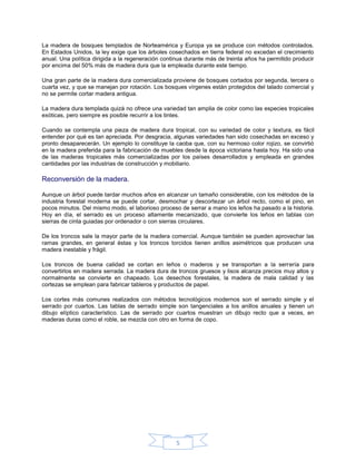 La madera de bosques templados de Norteamérica y Europa ya se produce con métodos controlados.
En Estados Unidos, la ley exige que los árboles cosechados en tierra federal no excedan el crecimiento
anual. Una política dirigida a la regeneración continua durante más de treinta años ha permitido producir
por encima del 50% más de madera dura que la empleada durante este tiempo.

Una gran parte de la madera dura comercializada proviene de bosques cortados por segunda, tercera o
cuarta vez, y que se manejan por rotación. Los bosques vírgenes están protegidos del talado comercial y
no se permite cortar madera antigua.

La madera dura templada quizá no ofrece una variedad tan amplia de color como las especies tropicales
exóticas, pero siempre es posible recurrir a los tintes.

Cuando se contempla una pieza de madera dura tropical, con su variedad de color y textura, es fácil
entender por qué es tan apreciada. Por desgracia, algunas variedades han sido cosechadas en exceso y
pronto desaparecerán. Un ejemplo lo constituye la caoba que, con su hermoso color rojizo, se convirtió
en la madera preferida para la fabricación de muebles desde la época victoriana hasta hoy. Ha sido una
de las maderas tropicales más comercializadas por los países desarrollados y empleada en grandes
cantidades por las industrias de construcción y mobiliario.

Reconversión de la madera.

Aunque un árbol puede tardar muchos años en alcanzar un tamaño considerable, con los métodos de la
industria forestal moderna se puede cortar, desmochar y descortezar un árbol recto, como el pino, en
pocos minutos. Del mismo modo, el laborioso proceso de serrar a mano los leños ha pasado a la historia.
Hoy en día, el serrado es un proceso altamente mecanizado, que convierte los leños en tablas con
sierras de cinta guiadas por ordenador o con sierras circulares.

De los troncos sale la mayor parte de la madera comercial. Aunque también se pueden aprovechar las
ramas grandes, en general éstas y los troncos torcidos tienen anillos asimétricos que producen una
madera inestable y frágil.

Los troncos de buena calidad se cortan en leños o maderos y se transportan a la serrería para
convertirlos en madera serrada. La madera dura de troncos gruesos y lisos alcanza precios muy altos y
normalmente se convierte en chapeado. Los desechos forestales, la madera de mala calidad y las
cortezas se emplean para fabricar tableros y productos de papel.

Los cortes más comunes realizados con métodos tecnológicos modernos son el serrado simple y el
serrado por cuartos. Las tablas de serrado simple son tangenciales a los anillos anuales y tienen un
dibujo elíptico característico. Las de serrado por cuartos muestran un dibujo recto que a veces, en
maderas duras como el roble, se mezcla con otro en forma de copo.




                                                   5
 