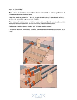 FASE DE ENCOLADO

Antes a la fase de encolado es imprescindible valorar la disposición de los tablones que formaran el
bloque y marcarlos para evitar problemas.

Para confeccionar bloques anchos a partir de un tablón se unen los trozos orientados en el mismo
sentido en el que estaban original mente en el tablón.

Antes de aplicar la cola se marcan los tablones que se encolaran, indicando su disposición y sentido.
También es aconsejable marcar la situación exacta para evitar posibles problemas.

Para encolar la madera se aplica una fina capa de cola de manera uniforme.

Los tablones se pueden presionar con sargentos, que se mantienen apretados por un mínimo de 12
horas.




                                                   50
 