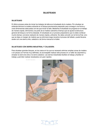 SILUETEADO


SILUETEADO

El último proceso antes de iniciar los trabajos de talla es el silueteado de la madera. Por siluetear se
entiende eliminar la madera sobrante en el bloque previamente preparado para conseguir una forma y
unas dimensiones adecuadas con las que iniciar la talla. Mediante el silueteado se progresa en el trabajo
de manera rapida, eliminando una parte de la madera sobrante al tiempo que se ajusta la estructura
general del bloque a la forma deseada. El silueteado es un proceso preparatorio que no debe conllevar
mucho tiempo; conviene realizarlo de manera rápida y eficiente. No debe coincidir con la forma final, sino
que se deja un margen de materia que se eliminara luego durante el proceso del tallado. puede llevarse
acabo con una sierra cinta, caladora o de forma manual en el taller.



SILUETEADO CON SIERRA INDUSTRIAL Y CALADORA

Para siluetear grandes bloques, en los casos en los que es necesario eliminar amplias zonas de madera
o en piezas con formas muy definidas, es aconsejable realizar este proceso en un taller de carpintería y
emplear la sierra de cinta o la sierra caladora. Las sierras industriales facilitan el trabajo y facilitan el
trabajo y permiten realizar silueteados con gran rapidez.




                                                     51
 