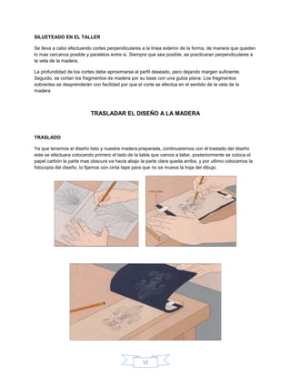 SILUETEADO EN EL TALLER

Se lleva a cabo efectuando cortes perpendiculares a la línea exterior de la forma, de manera que queden
lo mas cercanos posible y paralelos entre si. Siempre que sea posible, se practicaran perpendiculares a
la veta de la madera.

La profundidad de los cortes debe aproximarse al perfil deseado, pero dejando margen suficiente.
Seguido, se cortan los fragmentos de madera por su base con una gubia plana. Los fragmentos
sobrantes se desprenderán con facilidad por que el corte se efectúa en el sentido de la veta de la
madera



                          TRASLADAR EL DISEÑO A LA MADERA



TRASLADO

Ya que tenemos el diseño listo y nuestra madera preparada, continuaremos con el traslado del diseño
este se efectuara colocando primero el lado de la tabla que vamos a tallar, posteriormente se coloca el
papel carbón la parte mas obscura va hacia abajo la parte clara queda arriba, y por ultimo colocamos la
fotocopia del diseño, lo fijamos con cinta tape para que no se mueva la hoja del dibujo.




                                                   52
 
