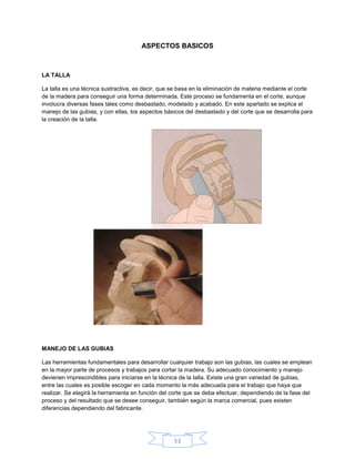 ASPECTOS BASICOS



LA TALLA

La talla es una técnica sustractiva, es decir, que se basa en la eliminación de materia mediante el corte
de la madera para conseguir una forma determinada. Este proceso se fundamenta en el corte, aunque
involucra diversas fases tales como desbastado, modelado y acabado. En este apartado se explica el
manejo de las gubias, y con ellas, los aspectos básicos del desbastado y del corte que se desarrolla para
la creación de la talla.




MANEJO DE LAS GUBIAS

Las herramientas fundamentales para desarrollar cualquier trabajo son las gubias, las cuales se emplean
en la mayor parte de procesos y trabajos para cortar la madera. Su adecuado conocimiento y manejo
devienen imprescindibles para iniciarse en la técnica de la talla. Existe una gran variedad de gubias,
entre las cuales es posible escoger en cada momento la más adecuada para el trabajo que haya que
realizar. Se elegirá la herramienta en función del corte que se deba efectuar, dependiendo de la fase del
proceso y del resultado que se desee conseguir, también según la marca comercial, pues existen
diferencias dependiendo del fabricante.




                                                   53
 