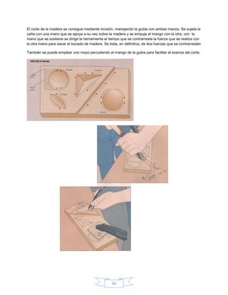 El corte de la madera se consigue mediante incisión, manejando la gubia con ambas manos. Se sujeta la
caña con una mano que se apoya a su vez sobre la madera y se empuja el mango con la otra; con la
mano que se sostiene se dirige la herramienta al tiempo que se contrarresta la fuerza que se realiza con
la otra mano para sacar el bocado de madera. Se trata, en definitiva, de dos fuerzas que se contrarrestan

También se puede emplear uno mazo percutiendo el mango de la gubia para facilitar el avance del corte.




                                                   54
 