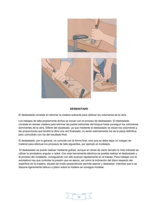 DESBASTADO

El desbastado consiste en eliminar la madera sobrante para obtener los volúmenes de la obra

Los trabajos de talla propiamente dichos se inician con el proceso de desbastado. El desbastado
consiste en extraer madera para eliminar las partes sobrantes del bloque hasta conseguir los volúmenes
dominantes de la obra. Difiere del silueteado, ya que mediante el desbastado se sitúan los volúmenes y
las proporciones que tendrá la obra una vez finalizada; no serán estrictamente los de la pieza definitiva,
pero coincidirán con los del resultado final.

El desbastado, por lo general, no coincide con la forma final, sino que se debe dejar un margen de
material para efectuar los procesos de talla siguientes, por ejemplo el modelado.

 El desbastado se puede realizar mediante gubias, aunque en obras de cierto tamaño lo mas indicado es
utilizar la amoladora angular o radial. Con esta herramienta eléctrica es posible realizar el desbastado y
el proceso del modelado, consiguiendo con ello avanzar rápidamente en el trabajo. Para trabajar con la
amoladora hay que controlar la presión que se ejerce, así como la inclinación del disco respecto ala
superficie de la madera; situado de modo perpendicular permite aserrar y desbastar, mientras que si se
dispone ligeramente oblicuo o plano sobre la madera se consigue modelar.




                                                    56
 