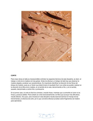 CORTE

Para crear obras en talla es imprescindible controlar los aspectos técnicos de esta disciplina, es decir, el
trabajo o corte de la madera con las gubias. Antes de efectuar un trabajo de talla hay que observar la
madera elegida y analizar sus características. Es importante identificar la dirección de las fibras del
bloque de madera, pues es un factor que determinara el resultado final. Los cortes se pueden realizar en
la dirección de la fibra de la madera, en el sentido de la veta, denominando a hilo, o en el sentido
opuesto, denominado a contra hilo o contravenía.

En el primer caso, el corte es fácil de controlar y resulta limpio, mientras que a contrahilo el corte no es
limpio y produce astillas. Para evitarlo se corta transversalmente a la fibra que aunque mas dificultoso,
resulta efectivo. Así pues, para iniciarse en esta disciplina resulta esencial dominar el manejo de las
herramientas y la técnica de corte, por lo que conviene efectuar pruebas sobre fragmentos de madera
para ejercitarse.




                                                      57
 