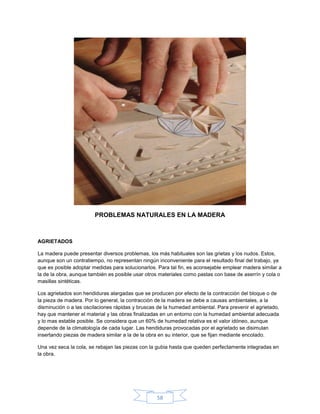 PROBLEMAS NATURALES EN LA MADERA



AGRIETADOS

La madera puede presentar diversos problemas, los más habituales son las grietas y los nudos. Estos,
aunque son un contratiempo, no representan ningún inconveniente para el resultado final del trabajo, ya
que es posible adoptar medidas para solucionarlos. Para tal fin, es aconsejable emplear madera similar a
la de la obra, aunque también es posible usar otros materiales como pastas con base de aserrín y cola o
masillas sintéticas.

Los agrietados son hendiduras alargadas que se producen por efecto de la contracción del bloque o de
la pieza de madera. Por lo general, la contracción de la madera se debe a causas ambientales, a la
disminución o a las oscilaciones rápidas y bruscas de la humedad ambiental. Para prevenir el agrietado,
hay que mantener el material y las obras finalizadas en un entorno con la humedad ambiental adecuada
y lo mas estable posible. Se considera que un 60% de humedad relativa es el valor idóneo, aunque
depende de la climatología de cada lugar. Las hendiduras provocadas por el agrietado se disimulan
insertando piezas de madera similar a la de la obra en su interior, que se fijan mediante encolado.

Una vez seca la cola, se rebajan las piezas con la gubia hasta que queden perfectamente integradas en
la obra.




                                                  58
 