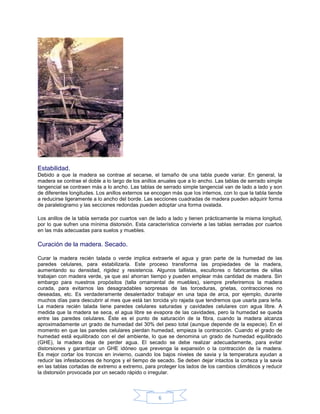 Estabilidad.
Debido a que la madera se contrae al secarse, el tamaño de una tabla puede variar. En general, la
madera se contrae el doble a lo largo de los anillos anuales que a lo ancho. Las tablas de serrado simple
tangencial se contraen más a lo ancho. Las tablas de serrado simple tangencial van de lado a lado y son
de diferentes longitudes. Los anillos externos se encogen más que los internos, con lo que la tabla tiende
a reducirse ligeramente a lo ancho del borde. Las secciones cuadradas de madera pueden adquirir forma
de paralelogramo y las secciones redondas pueden adoptar una forma ovalada.

Los anillos de la tabla serrada por cuartos van de lado a lado y tienen prácticamente la misma longitud,
por lo que sufren una mínima distorsión. Esta característica convierte a las tablas serradas por cuartos
en las más adecuadas para suelos y muebles.

Curación de la madera. Secado.

Curar la madera recién talada o verde implica extraerle el agua y gran parte de la humedad de las
paredes celulares, para estabilizarla. Este proceso transforma las propiedades de la madera,
aumentando su densidad, rigidez y resistencia. Algunos tallistas, escultores o fabricantes de sillas
trabajan con madera verde, ya que así ahorran tiempo y pueden emplear más cantidad de madera. Sin
embargo para nuestros propósitos (talla ornamental de muebles), siempre preferiremos la madera
curada, para evitarnos las desagradables sorpresas de las torceduras, grietas, contracciones no
deseadas, etc. Es verdaderamente desalentador trabajar en una tapa de arca, por ejemplo, durante
muchos días para descubrir al mes que está tan torcida y/o rajada que tendremos que usarla para leña.
La madera recién talada tiene paredes celulares saturadas y cavidades celulares con agua libre. A
medida que la madera se seca, el agua libre se evapora de las cavidades, pero la humedad se queda
entre las paredes celulares. Éste es el punto de saturación de la fibra, cuando la madera alcanza
aproximadamente un grado de humedad del 30% del peso total (aunque depende de la especie). En el
momento en que las paredes celulares pierdan humedad, empieza la contracción. Cuando el grado de
humedad está equilibrado con el del ambiente, lo que se denomina un grado de humedad equilibrado
(GHE), la madera deja de perder agua. El secado se debe realizar adecuadamente, para evitar
distorsiones y garantizar un GHE idóneo que prevenga la expansión o la contracción de la madera.
Es mejor cortar los troncos en invierno, cuando los bajos niveles de savia y la temperatura ayudan a
reducir las infestaciones de hongos y el tiempo de secado. Se deben dejar intactos la corteza y la savia
en las tablas cortadas de extremo a extremo, para proteger los lados de los cambios climáticos y reducir
la distorsión provocada por un secado rápido o irregular.



                                                    6
 