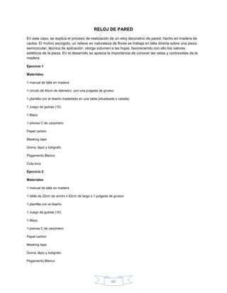 RELOJ DE PARED

En este caso, se explica el proceso de realización de un reloj decorativo de pared, hecho en madera de
caoba. El motivo escogido, un relieve en naturaleza de flores se trabaja en talla directa sobre una pieza
semicircular, técnica de aplicación, otorga volumen a las hojas, favoreciendo con ello los valores
estéticos de la pieza. En el desarrollo se aprecia la importancia de conocer las vetas y contravetas de la
madera.

Ejercicio 1

Materiales:

1 manual de talla en madera

1 circulo de 40cm de diámetro, con una pulgada de grueso

1 plantilla con el diseño trasladado en una tabla (silueteada o calada)

1 Juego de gubias (10)

1 Mazo

1 prensa C de carpintero

Papel carbón

Masking tape

Goma, lápiz y boligrafo

Pegamento Blanco

Cola loca

Ejercicio 2

Materiales:

1 manual de talla en madera

1 tabla de 20cm de ancho x 62cm de largo x 1 pulgada de grueso

1 plantilla con el diseño

1 Juego de gubias (10)

1 Mazo

1 prensa C de carpintero

Papel carbón

Masking tape

Goma, lápiz y boligrafo

Pegamento Blanco




                                                          60
 