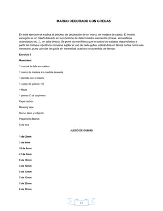 MARCO DECORADO CON GRECAS



En este ejercicio se explica el proceso de decoración de un marco de madera de caoba. El motivo
escogido es un diseño basado en la repetición de determinados elementos (líneas, semiesferas
acanalados etc...), en talla directa. Se pone de manifiesto que en todos los trabajos desarrollados a
partir de motivos repetitivos conviene agotar el uso de cada gubia, utilizándola en tantos cortes como sea
necesario, pues cambiar de gubia sin necesidad ocasiona una perdida de tiempo.

Ejercicio 3

Materiales:

1 manual de talla en madera

1 marco de madera a la medida deseada

1 plantilla con el diseño

1 Juego de gubias (10)

1 Mazo

1 prensa C de carpintero

Papel carbón

Masking tape

Goma, lápiz y boligrafo

Pegamento Blanco

Cola loca

                                           JUEGO DE GUBIAS

1 de 2mm

3 de 6mm

10 de 6mm

41 de 3mm

8 de 10mm

3 de 13mm

5 de 13mm

7 de 13mm

3 de 22mm

6 de 22mm




                                                   61
 
