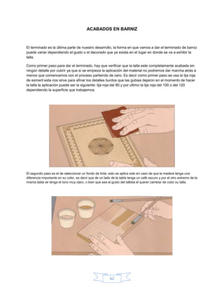 ACABADOS EN BARNIZ



El terminado es la última parte de nuestro desarrollo, la forma en que vamos a dar el terminado de barniz
puede variar dependiendo el gusto o el decorado que ya exista en el lugar en donde se va a exhibir la
talla.

Como primer paso para dar el terminado, hay que verificar que la talla este completamente acabada sin
ningún detalle por cubrir ya que si se empieza la aplicación del material no podremos dar marcha atrás a
menos que comencemos con el proceso partiendo de cero. Es decir como primer paso se usa la lija roja
de esmeril esta nos sirve para afinar los detalles burdos que las gubias dejaron en el momento de hacer
la talla la aplicación puede ser la siguiente: lija roja del 80 y por ultimo la lija roja del 100 o del 120
dependiendo la superficie que trabajemos.




El segundo paso es el de seleccionar un fondo de tinta, esto se aplica solo en caso de que la madera tenga una
diferencia importante en su color, es decir que de un lado de la tabla tenga un café oscuro y por el otro extremo de la
misma tabla se tenga el tono muy claro, o bien que sea el gusto del tallista el querer cambiar de color su talla.




                                                          62
 