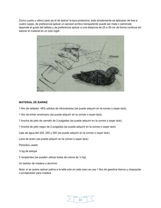 Como cuarto y ultimo paso es el de aplicar la laca protectora, esta simplemente se aplicaran de tres a
cuatro capas, de preferencia aplicar un aerosol acrílico transparenté puede ser mate o semimate
depende el gusto del tallista y de preferencia aplicar a una distancia de 25 a 30 cm de forma continua sin
saturar el material en un solo lugar.




MATERIAL DE BARNIZ

1 litro de sellador 48% sólidos de nitrocelulosa (se puede adquirir en la comex o sayer lack)

1 litro de tinher americano (se puede adquirir en la comex o sayer lack)

1 brocha de pelo de camello de 2 pulgadas (se puede adquirir en la comex o sayer lack)

1 brocha de pelo negro de 2 pulgadas (se puede adquirir en la comex o sayer lack)

Lijas de agua del 220, 240 y 300 (se puede adquirir en la comex o sayer lack)

Lana de acero (se puede adquirir en la comex o sayer lack)

Periodico usado

½ kg de estopa

2 recipientes (se pueden utilizar botes de crema de ½ kg)

Un batidor de madera o aluminio

Nota: si se quiere aplicar patina a la talla solo en este caso se usa 1 litro de gasolina blanca y chapopote
o envejecedor para madera




                                                     64
 