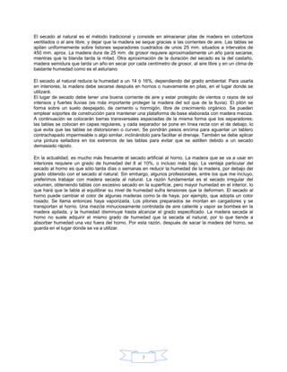 El secado al natural es el método tradicional y consiste en almacenar pilas de madera en cobertizos
ventilados o al aire libre, y dejar que la madera se seque gracias a las corrientes de aire. Las tablas se
apilan uniformemente sobre listones separadores cuadrados de unos 25 mm. situados a intervalos de
450 mm. aprox. La madera dura de 25 mm. de grosor requiere aproximadamente un año para secarse,
mientras que la blanda tarda la mitad. Otra aproximación de la duración del secado es la del castaño,
madera semidura que tarda un año en secar por cada centímetro de grosor, al aire libre y en un clima de
bastante humedad como es el asturiano.

El secado al natural reduce la humedad a un 14 ó 16%, dependiendo del grado ambiental. Para usarla
en interiores, la madera debe secarse después en hornos o nuevamente en pilas, en el lugar donde se
utilizará.
El lugar de secado debe tener una buena corriente de aire y estar protegido de vientos o rayos de sol
intensos y fuertes lluvias (es más importante proteger la madera del sol que de la lluvia). El pilón se
forma sobre un suelo despejado, de cemento u hormigón, libre de crecimiento orgánico. Se pueden
emplear soportes de construcción para mantener una plataforma de base elaborada con madera maciza.
A continuación se colocarán barras transversales espaciadas de la misma forma que los separadores;
las tablas se colocan en capas regulares, y cada separador se pone en línea recta con el de debajo, lo
que evita que las tablas se distorsionen o curven. Se pondrán pesos encima para aguantar un tablero
contrachapado impermeable o algo similar, inclinándolo para facilitar el drenaje. También se debe aplicar
una pintura selladora en los extremos de las tablas para evitar que se astillen debido a un secado
demasiado rápido.

En la actualidad, es mucho más frecuente el secado artificial al horno. La madera que se va a usar en
interiores requiere un grado de humedad del 8 al 10%, o incluso más bajo. La ventaja particular del
secado al horno es que sólo tarda días o semanas en reducir la humedad de la madera, por debajo del
grado obtenido con el secado al natural. Sin embargo, algunos profesionales, entre los que me incluyo,
preferimos trabajar con madera secada al natural. La razón fundamental es el secado irregular del
volumen, obteniendo tablas con excesivo secado en la superficie, pero mayor humedad en el interior, lo
que hará que la tabla al equilibrar su nivel de humedad sufra tensiones que la deformen. El secado al
horno puede cambiar el color de algunas maderas como la de haya, por ejemplo, que adopta un color
rosado. Se llama entonces haya vaporizada. Los pilones preparados se montan en cargadores y se
transportan al horno. Una mezcla minuciosamente controlada de aire caliente y vapor se bombea en la
madera apilada, y la humedad disminuye hasta alcanzar el grado especificado. La madera secada al
horno no suele adquirir el mismo grado de humedad que la secada al natural, por lo que tiende a
absorber humedad una vez fuera del horno. Por esta razón, después de sacar la madera del horno, se
guarda en el lugar donde se va a utilizar.




                                                    7
 