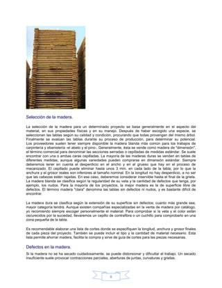 Selección de la madera.

La selección de la madera para un determinado proyecto se basa generalmente en el aspecto del
material, en sus propiedades físicas y en su manejo. Después de haber escogido una especie, se
seleccionan las tablas según su calidad y condición, procurando que todas provengan del mismo árbol.
Finalmente se evalúan las tablas durante su proceso de producción, para determinar su potencial.
Los proveedores suelen tener siempre disponible la madera blanda más común para los trabajos de
carpintería y ebanistería -el abeto y el pino-. Generalmente, ésta se vende como madera de "dimensión",
el término comercial para denominar las secciones serradas o cepilladas de medidas estándar. Se suele
encontrar con una o ambas caras cepilladas. La mayoría de las maderas duras se venden en tablas de
diferentes medidas, aunque algunas variedades pueden comprarse en dimensión estándar. Siempre
deberemos tener en cuenta el desperdicio en el ancho y en el grueso que hay en el proceso de
mecanizado. El cepillado puede eliminar hasta unos 3 mm. en cada lado de la tabla, por lo que la
anchura y el grosor reales son inferiores al tamaño nominal. En la longitud no hay desperdicio, a no ser
que las cabezas estén rajadas. En ese caso, deberemos considerar inservible hasta el final de la grieta.
La madera blanda se clasifica según la regularidad de su veta y la cantidad de defectos que tenga, por
ejemplo, los nudos. Para la mayoría de los proyectos, la mejor madera es la de superficie libre de
defectos. El término madera "clara" denomina las tablas sin defectos ni nudos, y es bastante difícil de
encontrar.

La madera dura se clasifica según la extensión de su superficie sin defectos; cuanto más grande sea,
mayor categoría tendrá. Aunque existen compañías especializadas en la venta de madera por catálogo,
yo recomiendo siempre escoger personalmente el material. Para comprobar si la veta y el color están
oscurecidos por la suciedad, llevaremos un cepillo de contrafibra o un cuchillo para comprobarlo en una
zona pequeña de la tabla.

Es recomendable elaborar una lista de cortes donde se especifiquen la longitud, anchura y grosor finales
de cada pieza del proyecto. También se puede incluir el tipo y la cantidad de material necesario. Esta
lista permite ahorrar madera, facilita la compra y sirve de guía de cortes para las piezas necesarias.

Defectos en la madera.
Si la madera no se ha secado cuidadosamente, se puede distorsionar y dificultar el trabajo. Un secado
insuficiente suele provocar contracciones parciales, aberturas de juntas, curvaturas y grietas.




                                                   8
 