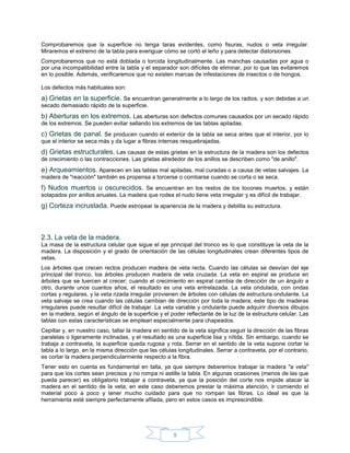 Comprobaremos que la superficie no tenga taras evidentes, como fisuras, nudos o veta irregular.
Miraremos el extremo de la tabla para everiguar cómo se cortó el leño y para detectar distorsiones.
Comprobaremos que no está doblada o torcida longitudinalmente. Las manchas causadas por agua o
por una incompatibilidad entre la tabla y el separador son difíciles de eliminar, por lo que las evitaremos
en lo posible. Además, verificaremos que no existen marcas de infestaciones de insectos o de hongos.

Los defectos más habituales son:
a) Grietas en la superficie. Se encuentran generalmente a lo largo de los radios, y son debidas a un
secado demasiado rápido de la superficie.
b) Aberturas en los extremos. Las aberturas son defectos comunes causados por un secado rápido
de los extremos. Se pueden evitar sellando los extremos de las tablas apiladas.
c) Grietas de panal. Se producen cuando el exterior de la tabla se seca antes que el interior, por lo
que el interior se seca más y da lugar a fibras internas resquebrajadas.
d) Grietas estructurales. Las causas de estas grietas en la estructura de la madera son los defectos
de crecimiento o las contracciones. Las grietas alrededor de los anillos se describen como "de anillo".
e) Arqueamientos. Aparecen en las tablas mal apiladas, mal curadas o a causa de vetas salvajes. La
madera de "reacción" también es propensa a torcerse o combarse cuando se corta o se seca.
f) Nudos muertos u oscurecidos. Se encuentran en los restos de los tocones muertos, y están
solapados por anillos anuales. La madera que rodea el nudo tiene veta irregular y es difícil de trabajar.
g) Corteza incrustada. Puede estropear la apariencia de la madera y debilita su estructura.



2.3. La veta de la madera.
La masa de la estructura celular que sigue el eje principal del tronco es lo que constituye la veta de la
madera. La disposición y el grado de orientación de las células longitudinales crean diferentes tipos de
vetas.
Los árboles que crecen rectos producen madera de veta recta. Cuando las células se desvían del eje
principal del tronco, los árboles producen madera de veta cruzada. La veta en espiral se produce en
árboles que se tuercen al crecer; cuando el crecimiento en espiral cambia de dirección de un ángulo a
otro, durante unos cuantos años, el resultado es una veta entrelazada. La veta ondulada, con ondas
cortas y regulares, y la veta rizada irregular provienen de árboles con células de estructura ondulante. La
veta salvaje se crea cuando las células cambian de dirección por toda la madera; este tipo de maderas
irregulares puede resultar difícil de trabajar. La veta variable y ondulante puede adquirir diversos dibujos
en la madera, según el ángulo de la superficie y el poder reflectante de la luz de la estructura celular. Las
tablas con estas características se emplean especialmente para chapeados.
Cepillar y, en nuestro caso, tallar la madera en sentido de la veta significa seguir la dirección de las fibras
paralelas o ligeramente inclinadas, y el resultado es una superficie lisa y nítida. Sin embargo, cuando se
trabaja a contraveta, la superficie queda rugosa y rota. Serrar en el sentido de la veta supone cortar la
tabla a lo largo, en la misma dirección que las células longitudinales. Serrar a contraveta, por el contrario,
es cortar la madera perpendicularmente respecto a la fibra.
Tener esto en cuenta es fundamental en talla, ya que siempre deberemos trabajar la madera "a veta"
para que los cortes sean precisos y no rompa ni astille la tabla. En algunas ocasiones (menos de las que
pueda parecer) es obligatorio trabajar a contraveta, ya que la posición del corte nos impide atacar la
madera en el sentido de la veta; en este caso deberemos prestar la máxima atención, ir comiendo el
material poco a poco y tener mucho cuidado para que no rompan las fibras. Lo ideal es que la
herramienta esté siempre perfectamente afilada, pero en estos casos es imprescindible.




                                                      9
 