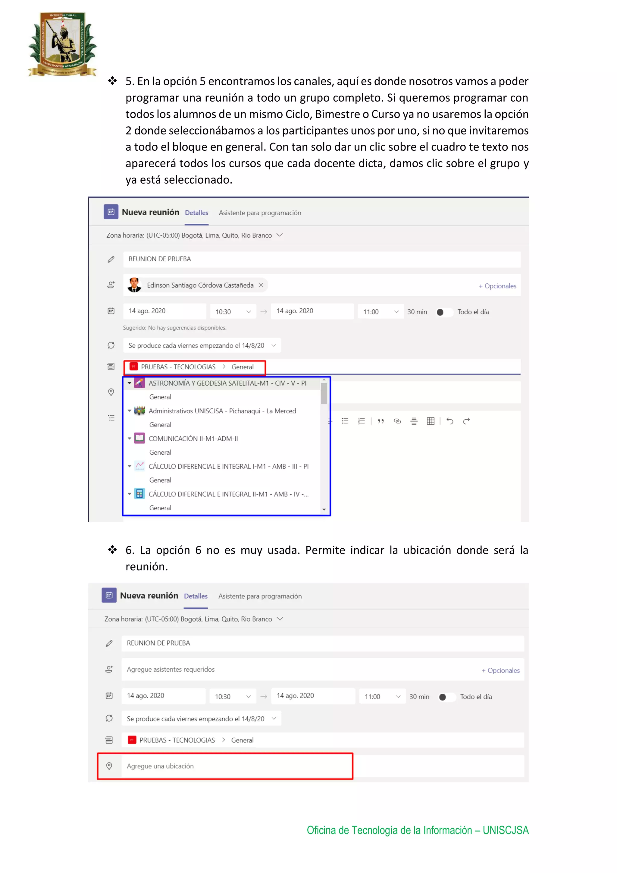 Oficina de Tecnología de la Información – UNISCJSA
 5. En la opción 5 encontramos los canales, aquí es donde nosotros vamos a poder
programar una reunión a todo un grupo completo. Si queremos programar con
todos los alumnos de un mismo Ciclo, Bimestre o Curso ya no usaremos la opción
2 donde seleccionábamos a los participantes unos por uno, si no que invitaremos
a todo el bloque en general. Con tan solo dar un clic sobre el cuadro te texto nos
aparecerá todos los cursos que cada docente dicta, damos clic sobre el grupo y
ya está seleccionado.
 6. La opción 6 no es muy usada. Permite indicar la ubicación donde será la
reunión.
 