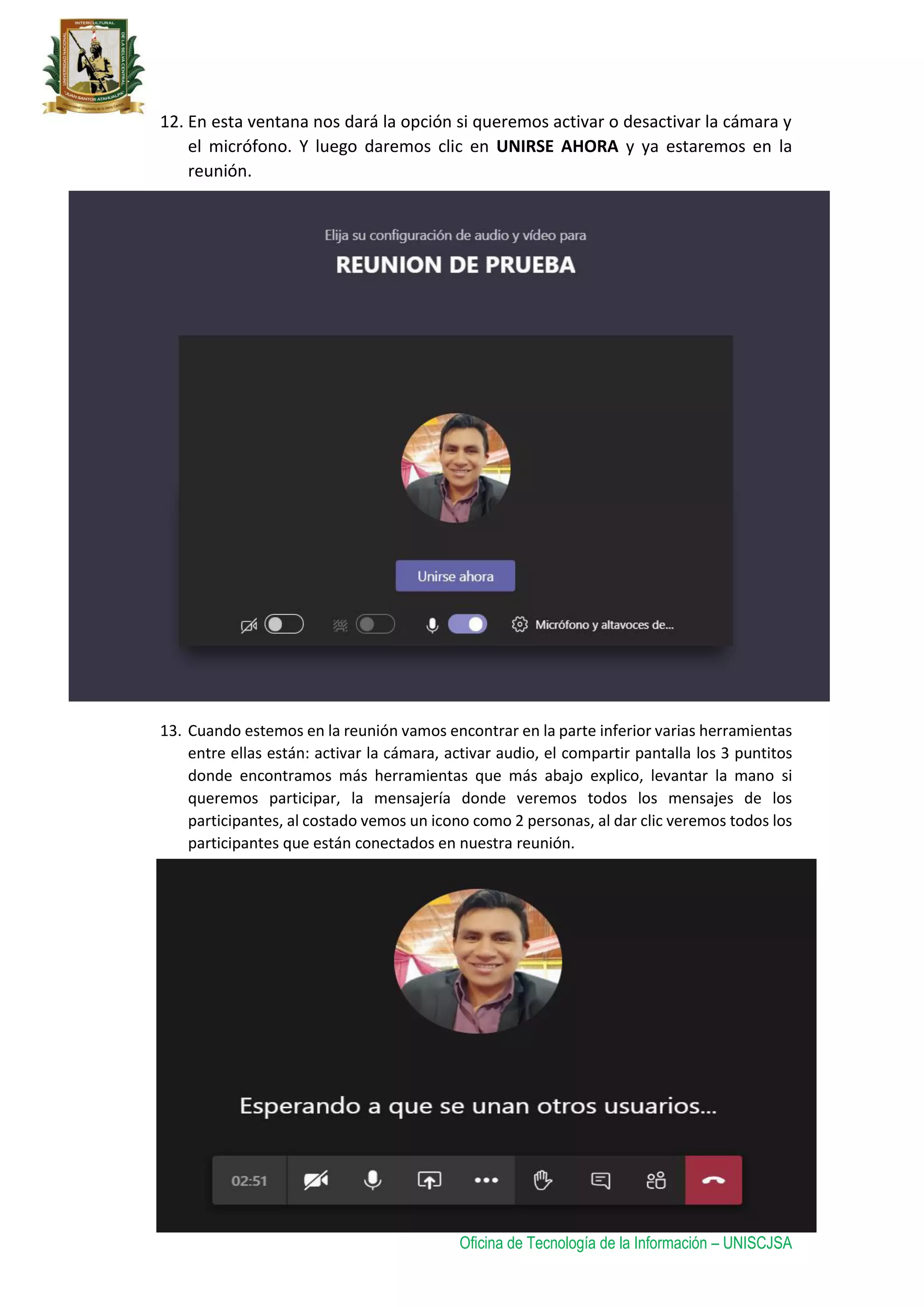 Oficina de Tecnología de la Información – UNISCJSA
12. En esta ventana nos dará la opción si queremos activar o desactivar la cámara y
el micrófono. Y luego daremos clic en UNIRSE AHORA y ya estaremos en la
reunión.
13. Cuando estemos en la reunión vamos encontrar en la parte inferior varias herramientas
entre ellas están: activar la cámara, activar audio, el compartir pantalla los 3 puntitos
donde encontramos más herramientas que más abajo explico, levantar la mano si
queremos participar, la mensajería donde veremos todos los mensajes de los
participantes, al costado vemos un icono como 2 personas, al dar clic veremos todos los
participantes que están conectados en nuestra reunión.
 
