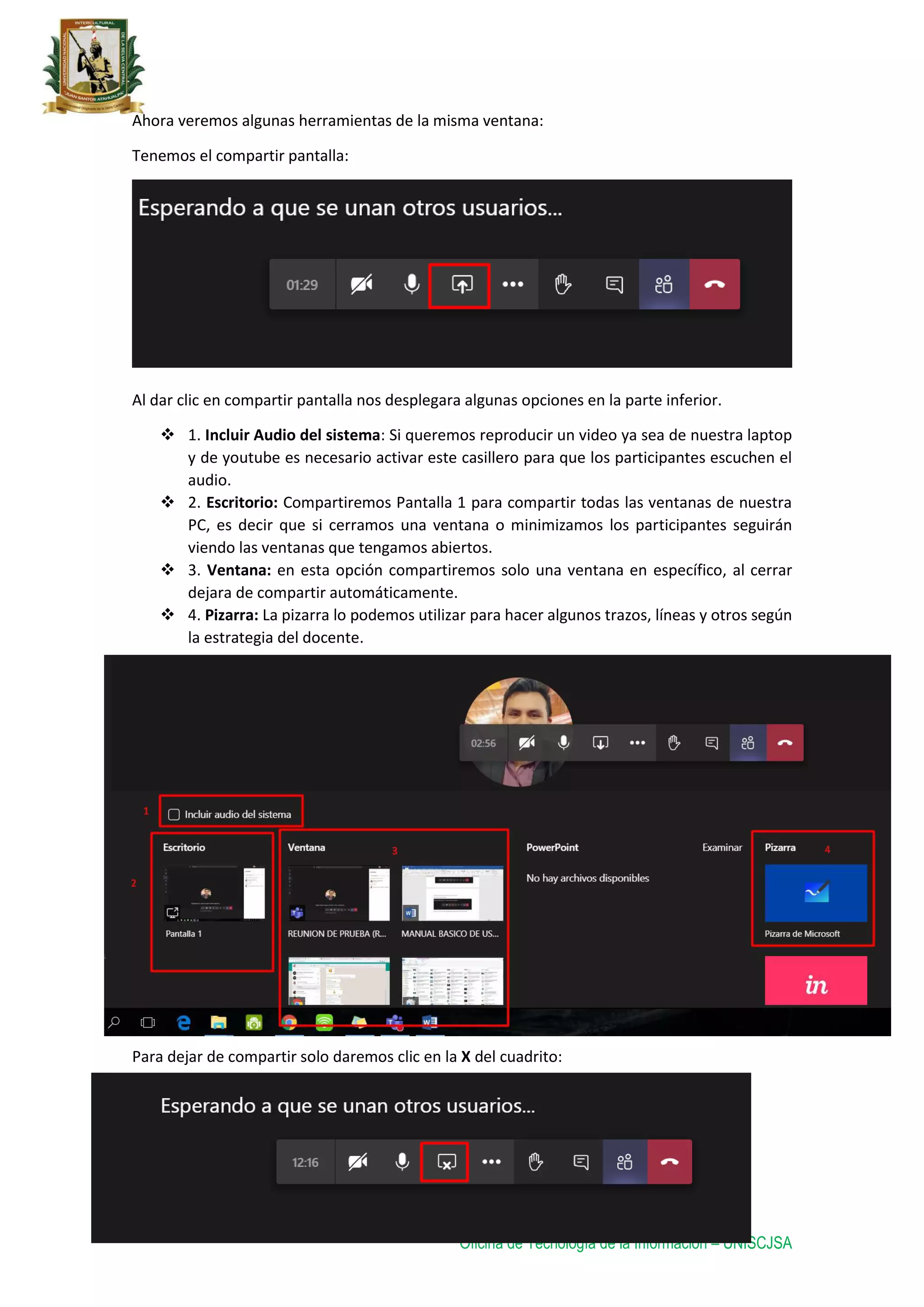 Oficina de Tecnología de la Información – UNISCJSA
Ahora veremos algunas herramientas de la misma ventana:
Tenemos el compartir pantalla:
Al dar clic en compartir pantalla nos desplegara algunas opciones en la parte inferior.
 1. Incluir Audio del sistema: Si queremos reproducir un video ya sea de nuestra laptop
y de youtube es necesario activar este casillero para que los participantes escuchen el
audio.
 2. Escritorio: Compartiremos Pantalla 1 para compartir todas las ventanas de nuestra
PC, es decir que si cerramos una ventana o minimizamos los participantes seguirán
viendo las ventanas que tengamos abiertos.
 3. Ventana: en esta opción compartiremos solo una ventana en específico, al cerrar
dejara de compartir automáticamente.
 4. Pizarra: La pizarra lo podemos utilizar para hacer algunos trazos, líneas y otros según
la estrategia del docente.
Para dejar de compartir solo daremos clic en la X del cuadrito:
 